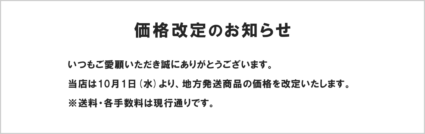 価格改定のお知らせ いつもご愛顧いただき誠にありがとうございます。
当店は10月1日(水)より、地方発送商品の価格を改定いたします。
※送料・各手数料は現行通りです。